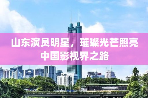山东演员明星，璀璨光芒照亮中国影视界之路