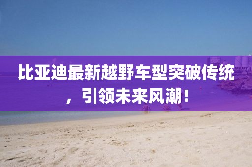 比亚迪最新越野车型突破传统，引领未来风潮！