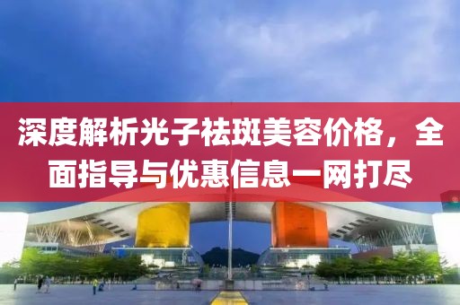 深度解析光子祛斑美容价格，全面指导与优惠信息一网打尽