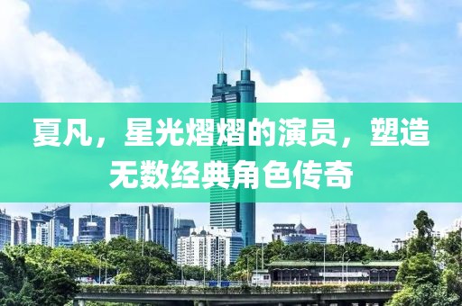 夏凡，星光熠熠的演员，塑造无数经典角色传奇