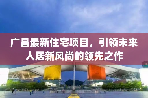 广昌最新住宅项目，引领未来人居新风尚的领先之作