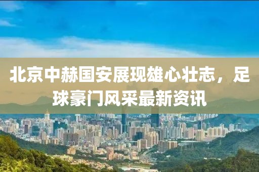 北京中赫国安展现雄心壮志，足球豪门风采最新资讯