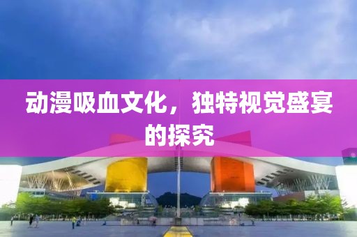 动漫吸血文化，独特视觉盛宴的探究