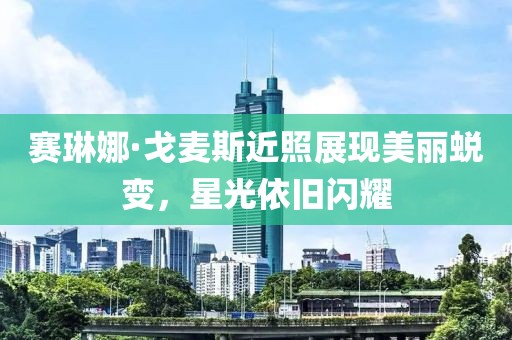 赛琳娜·戈麦斯近照展现美丽蜕变，星光依旧闪耀