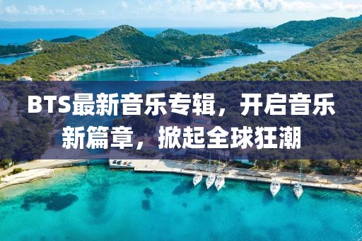 BTS最新音乐专辑，开启音乐新篇章，掀起全球狂潮