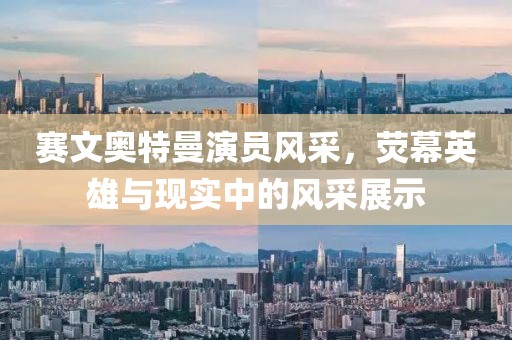 赛文奥特曼演员风采，荧幕英雄与现实中的风采展示