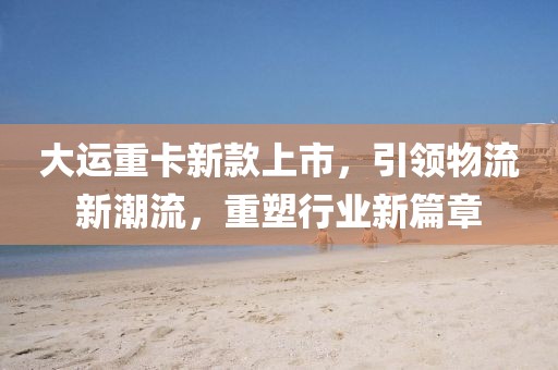 大运重卡新款上市，引领物流新潮流，重塑行业新篇章