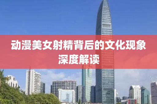 动漫美女射精背后的文化现象深度解读