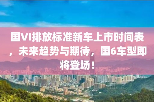 国VI排放标准新车上市时间表，未来趋势与期待，国6车型即将登场！