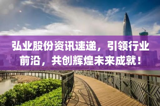 弘业股份资讯速递，引领行业前沿，共创辉煌未来成就！