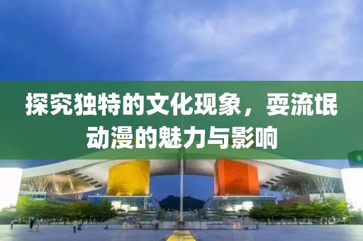探究独特的文化现象，耍流氓动漫的魅力与影响