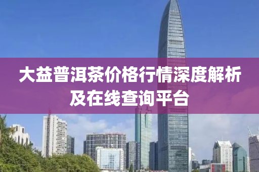 大益普洱茶价格行情深度解析及在线查询平台