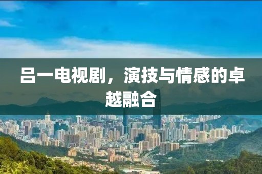 吕一电视剧，演技与情感的卓越融合