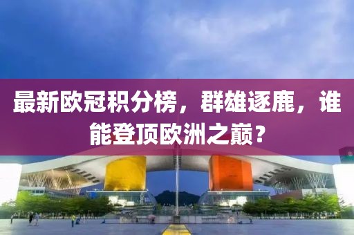 最新欧冠积分榜，群雄逐鹿，谁能登顶欧洲之巅？