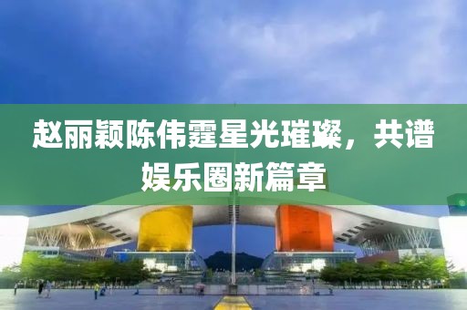 赵丽颖陈伟霆星光璀璨，共谱娱乐圈新篇章
