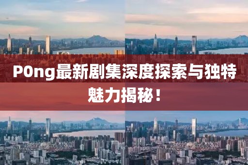 P0ng最新剧集深度探索与独特魅力揭秘！