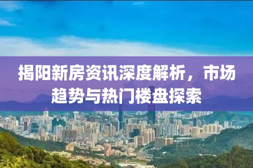 揭阳新房资讯深度解析，市场趋势与热门楼盘探索