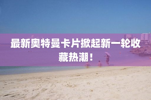 最新奥特曼卡片掀起新一轮收藏热潮！