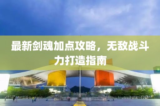 最新剑魂加点攻略，无敌战斗力打造指南