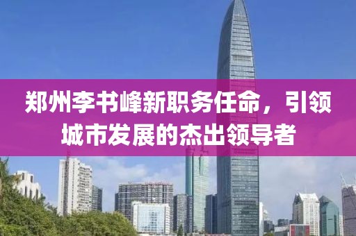 郑州李书峰新职务任命，引领城市发展的杰出领导者