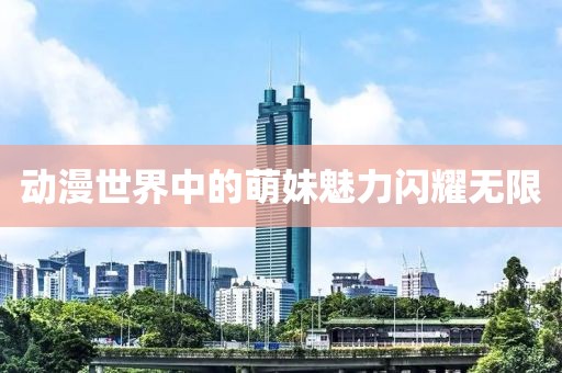动漫世界中的萌妹魅力闪耀无限