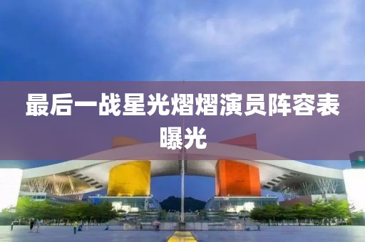 最后一战星光熠熠演员阵容表曝光