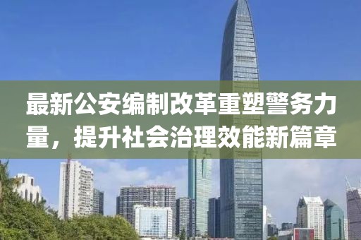 最新公安编制改革重塑警务力量，提升社会治理效能新篇章