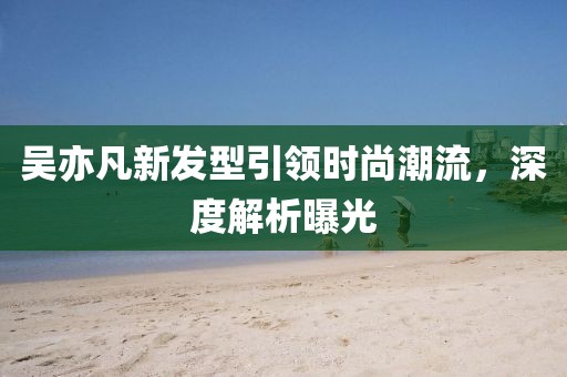吴亦凡新发型引领时尚潮流，深度解析曝光
