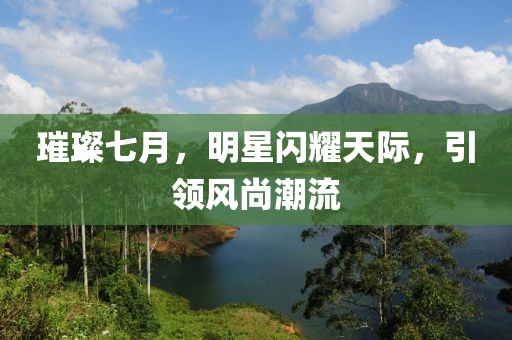 璀璨七月，明星闪耀天际，引领风尚潮流