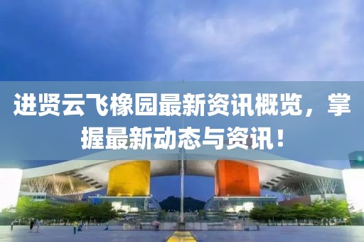 进贤云飞橡园最新资讯概览，掌握最新动态与资讯！