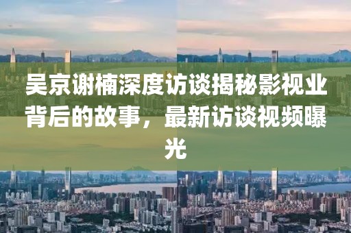 吴京谢楠深度访谈揭秘影视业背后的故事，最新访谈视频曝光