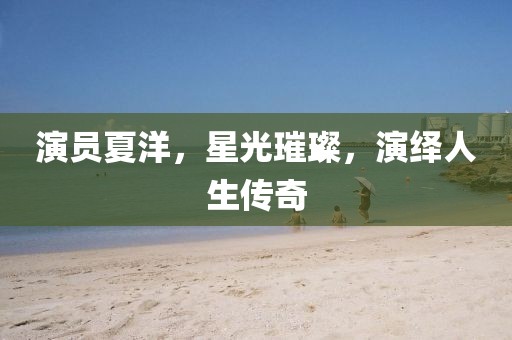 演员夏洋，星光璀璨，演绎人生传奇