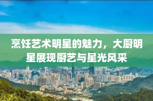 烹饪艺术明星的魅力，大厨明星展现厨艺与星光风采