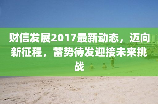 财信发展2017最新动态，迈向新征程，蓄势待发迎接未来挑战