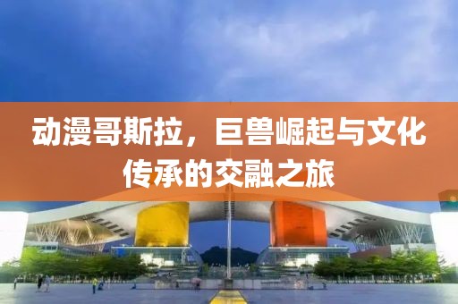 动漫哥斯拉，巨兽崛起与文化传承的交融之旅