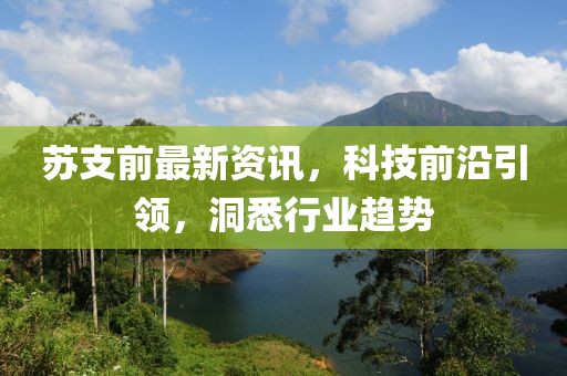 苏支前最新资讯，科技前沿引领，洞悉行业趋势