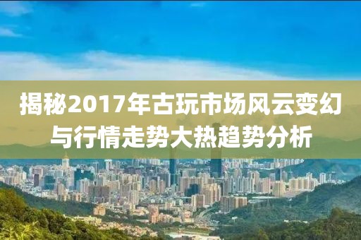 揭秘2017年古玩市场风云变幻与行情走势大热趋势分析