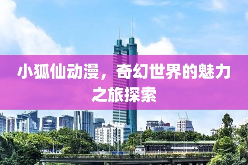小狐仙动漫，奇幻世界的魅力之旅探索