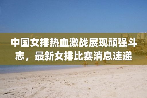 中国女排热血激战展现顽强斗志，最新女排比赛消息速递