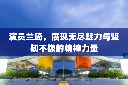 演员兰琦，展现无尽魅力与坚韧不拔的精神力量