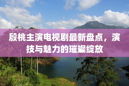 殷桃主演电视剧最新盘点，演技与魅力的璀璨绽放