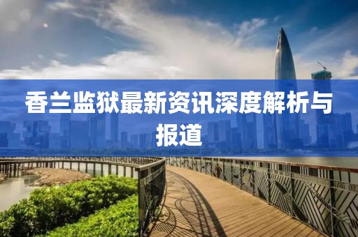 香兰监狱最新资讯深度解析与报道