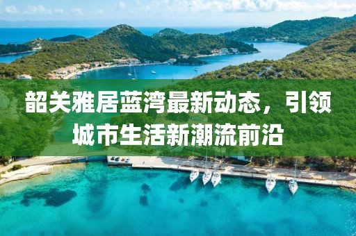 韶关雅居蓝湾最新动态，引领城市生活新潮流前沿