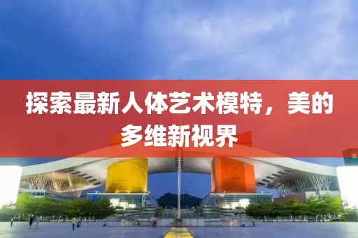 探索最新人体艺术模特，美的多维新视界