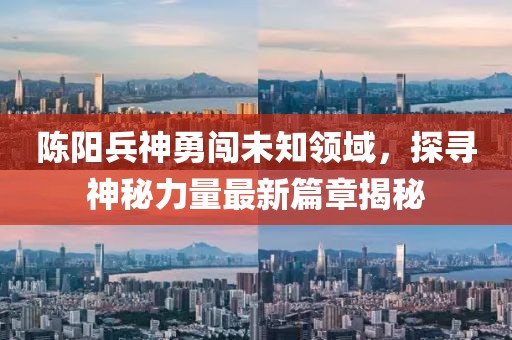 陈阳兵神勇闯未知领域，探寻神秘力量最新篇章揭秘