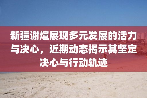 新疆谢煊展现多元发展的活力与决心，近期动态揭示其坚定决心与行动轨迹