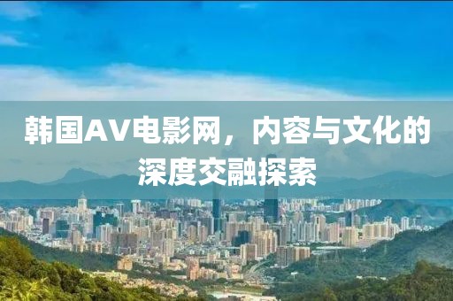 韩国AV电影网，内容与文化的深度交融探索