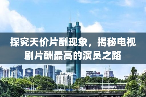 探究天价片酬现象，揭秘电视剧片酬最高的演员之路