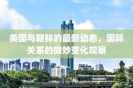 美国与朝鲜的最新动态，国际关系的微妙变化观察