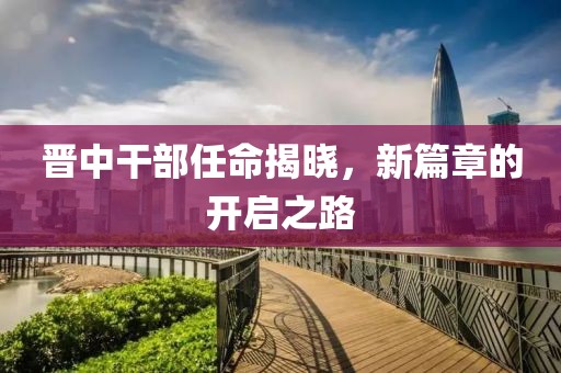 晋中干部任命揭晓，新篇章的开启之路